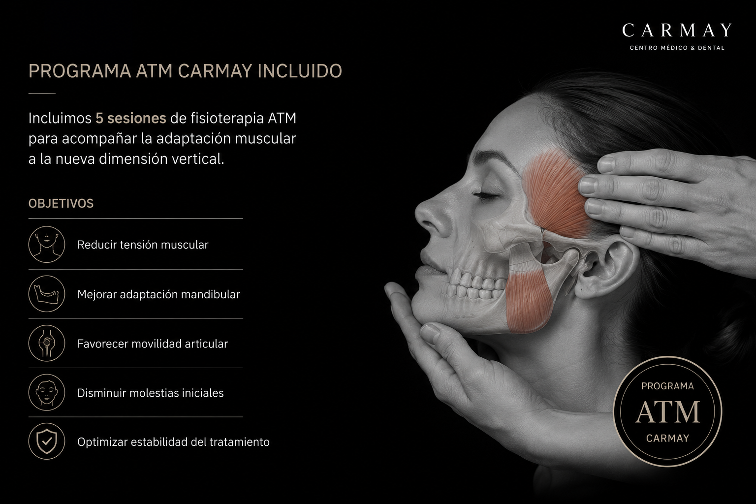 Programa ATM Carmay: incluimos 5 sesiones de fisioterapia de ATM en todos los tratamientos de cambio de dimensión vertical, para acompañar la adaptación muscular. Objetivos: reducir la tensión muscular, mejorar la adaptación mandibular, favorecer la movilidad articular, disminuir las molestias iniciales y optimizar la estabilidad del tratamiento.
